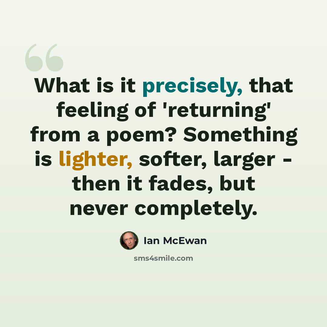 “What is it precisely, that feeling of 'returning' from a poem? Something is lighter, softer, larger - then it fades, but never completely.” quote by Ian Mcewan