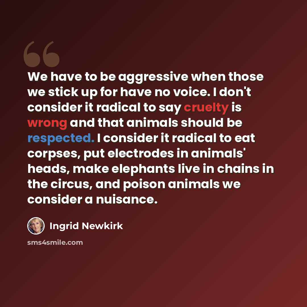 “We have to be aggressive when those we stick up for have no voice. I don't consider it radical to say cruelty is wrong and that animals should be respected. I consider it radical to eat corpses, put electrodes in animals' heads, make elephants live in chains in the circus, and poison animals we…” quote by Ingrid Newkirk