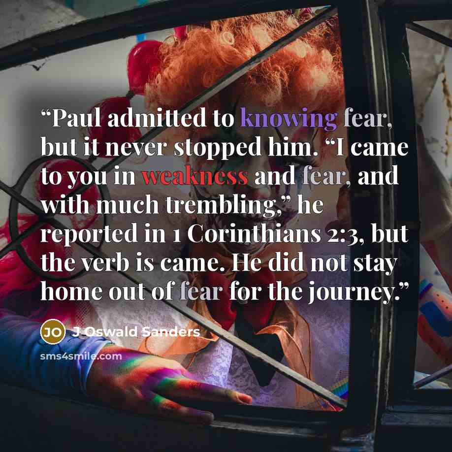 “Paul admitted to knowing fear, but it never stopped him. “I came to you in weakness and fear, and with much trembling,” he reported in 1 Corinthians 2:3, but the verb is came. He did not stay home out of fear for the journey.” quote by J Oswald Sanders