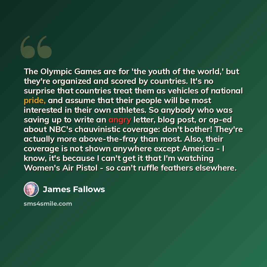 “The Olympic Games are for 'the youth of the world,' but they're organized and scored by countries. It's no surprise that countries treat them as vehicles of national pride, and assume that their people will be most interested in their own athletes. So anybody who was saving up to write an angry…” quote by James Fallows