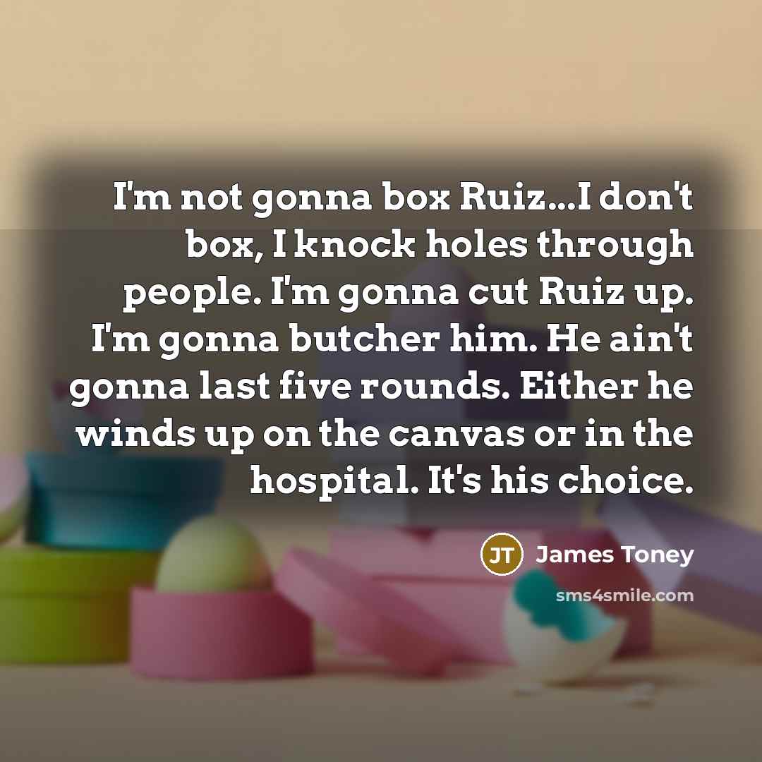 “I'm not gonna box Ruiz...I don't box, I knock holes through people. I'm gonna cut Ruiz up. I'm gonna butcher him. He ain't gonna last five rounds. Either he winds up on the canvas or in the hospital. It's his choice.” quote by James Toney