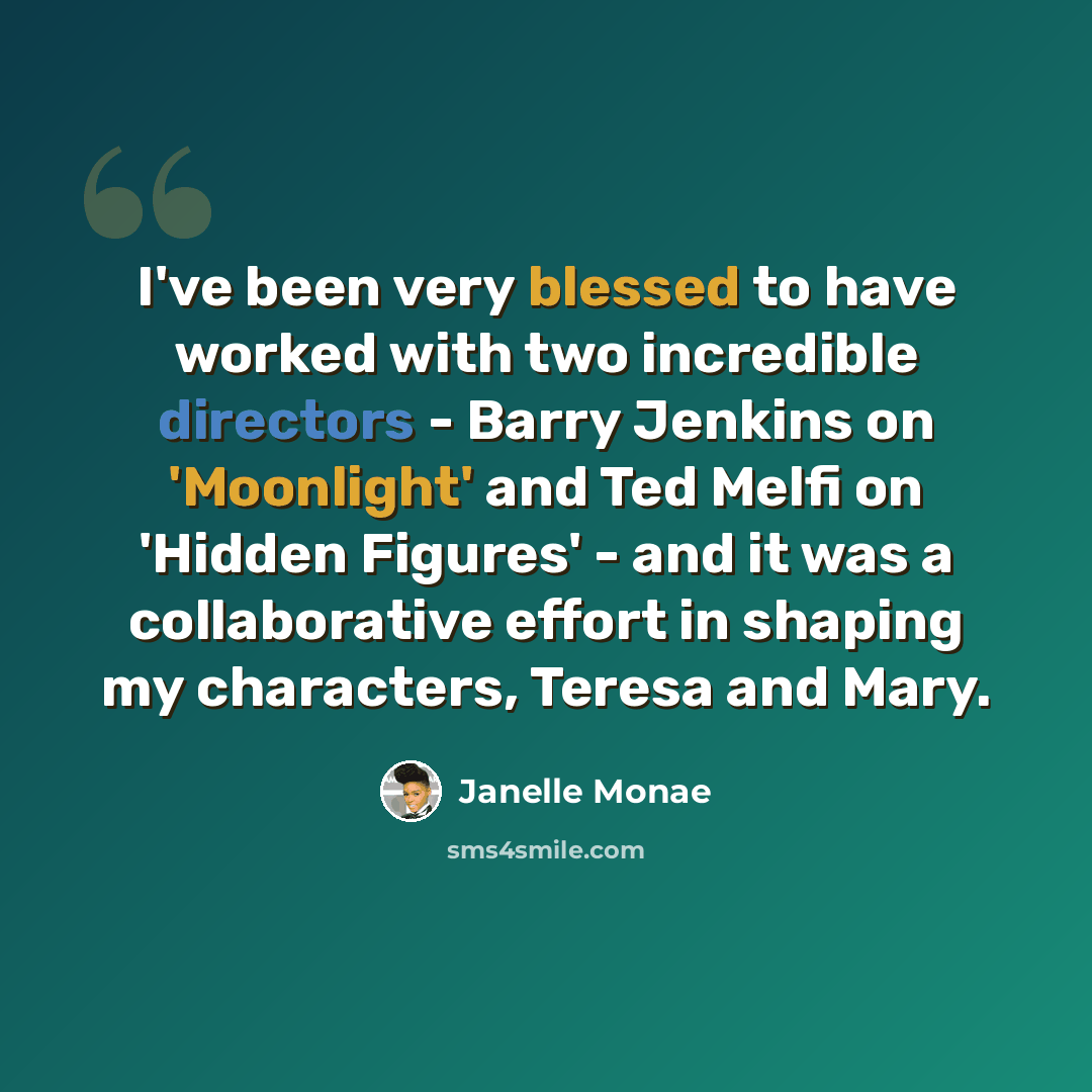 “I've been very blessed to have worked with two incredible directors - Barry Jenkins on 'Moonlight' and Ted Melfi on 'Hidden Figures' - and it was a collaborative effort in shaping my characters, Teresa and Mary.” quote by Janelle Monae