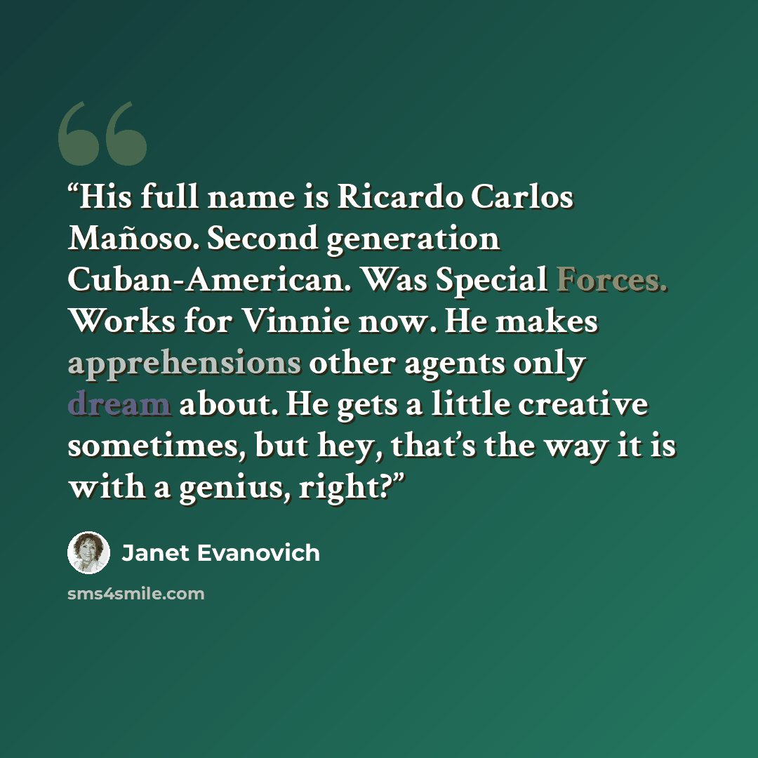 “His full name is Ricardo Carlos Mañoso. Second generation Cuban-American. Was Special Forces. Works for Vinnie now. He makes apprehensions other agents only dream about. He gets a little creative sometimes, but hey, that’s the way it is with a genius, right?” quote by Janet Evanovich