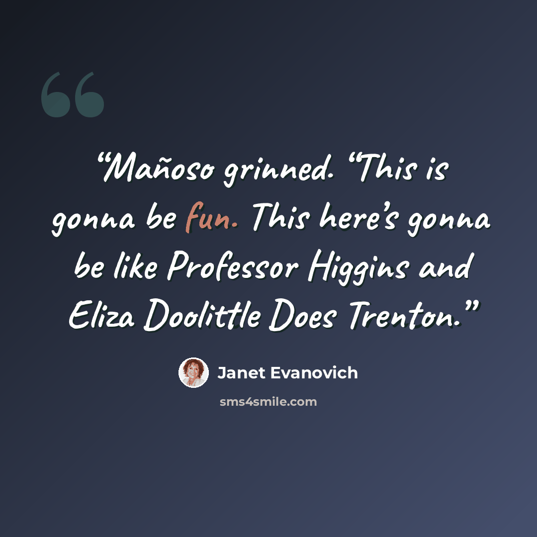 “Mañoso grinned. “This is gonna be fun. This here’s gonna be like Professor Higgins and Eliza Doolittle Does Trenton.” quote by Janet Evanovich