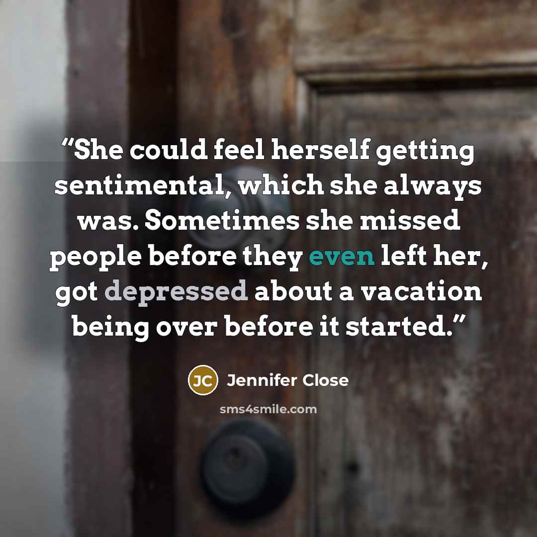 “She could feel herself getting sentimental, which she always was. Sometimes she missed people before they even left her, got depressed about a vacation being over before it started.” quote by Jennifer Close