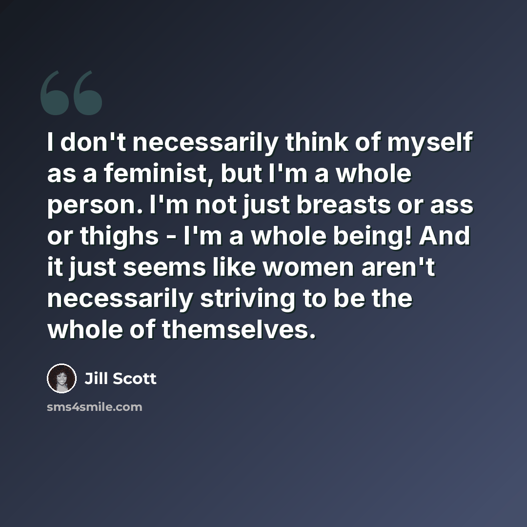 “I don't necessarily think of myself as a feminist, but I'm a whole person. I'm not just breasts or ass or thighs - I'm a whole being! And it just seems like women aren't necessarily striving to be the whole of themselves.” quote by Jill Scott