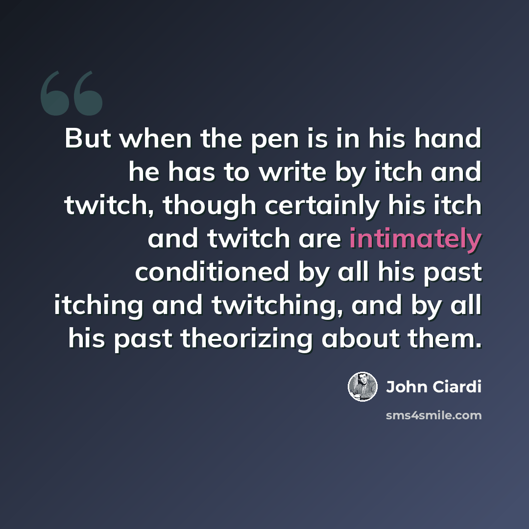 “But when the pen is in his hand he has to write by itch and twitch, though certainly his itch and twitch are intimately conditioned by all his past itching and twitching, and by all his past theorizing about them.” quote by John Ciardi