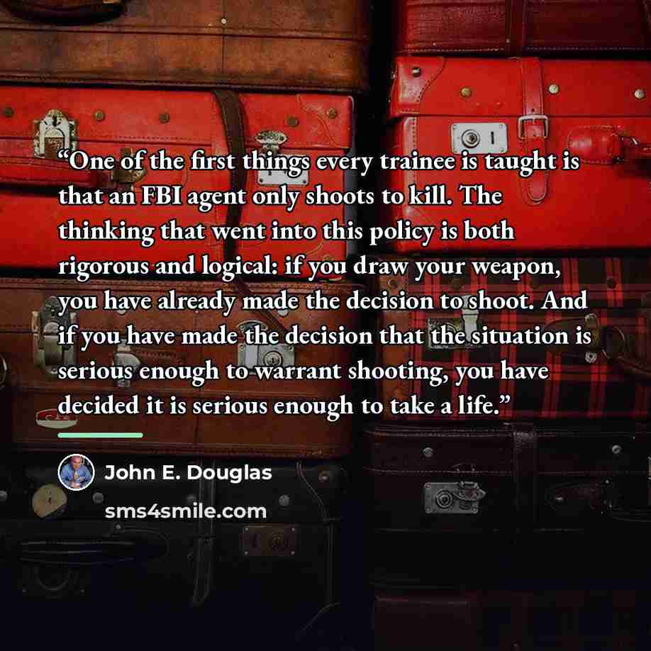 “One of the first things every trainee is taught is that an FBI agent only shoots to kill. The thinking that went into this policy is both rigorous and logical: if you draw your weapon, you have already made the decision to shoot. And if you have made the decision that the situation is serious…” quote by John E. Douglas