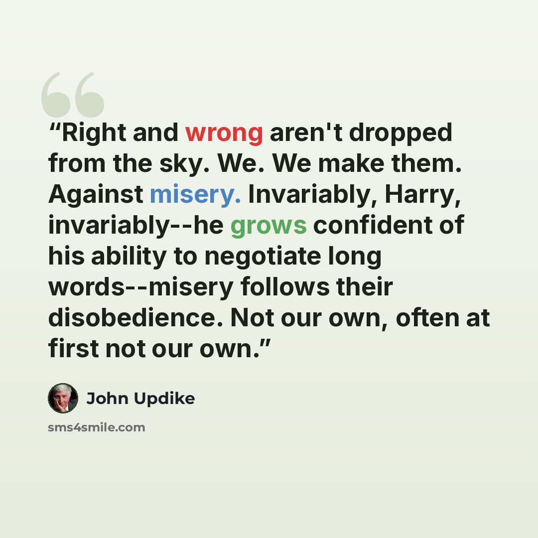 “Right and wrong aren't dropped from the sky. We. We make them. Against misery. Invariably, Harry, invariably--he grows confident of his ability to negotiate long words--misery follows their disobedience. Not our own, often at first not our own.” quote by John Updike