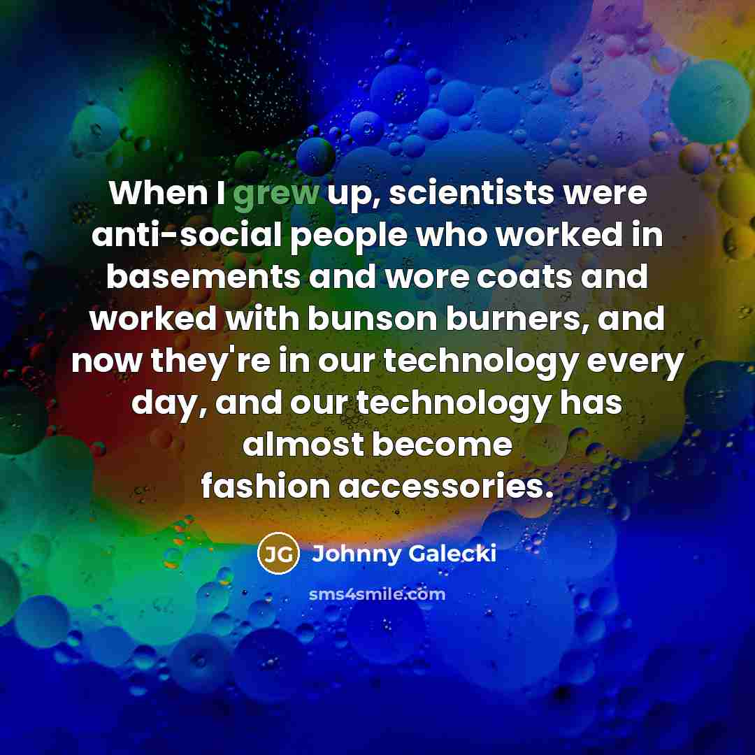 “When I grew up, scientists were anti-social people who worked in basements and wore coats and worked with bunson burners, and now they're in our technology every day, and our technology has almost become fashion accessories.” quote by Johnny Galecki