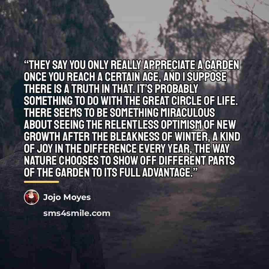 “They say you only really appreciate a garden once you reach a certain age, and I suppose there is a truth in that. It’s probably something to do with the great circle of life. There seems to be something miraculous about seeing the relentless optimism of new growth after the bleakness of winter, a…” quote by Jojo Moyes