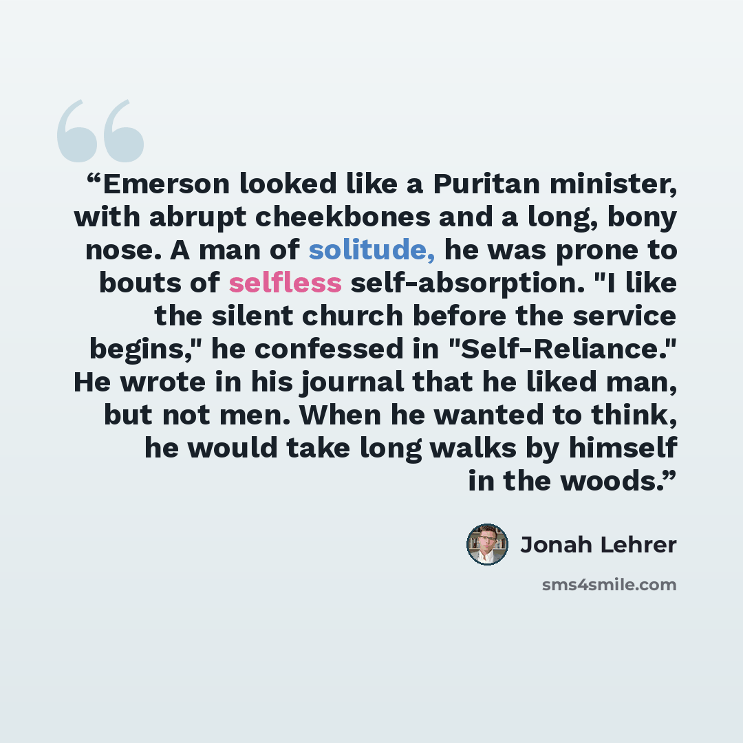 “Emerson looked like a Puritan minister, with abrupt cheekbones and a long, bony nose. A man of solitude, he was prone to bouts of selfless self-absorption. "I like the silent church before the service begins," he confessed in "Self-Reliance." He wrote in his journal that he liked man, but not men…” quote by Jonah Lehrer