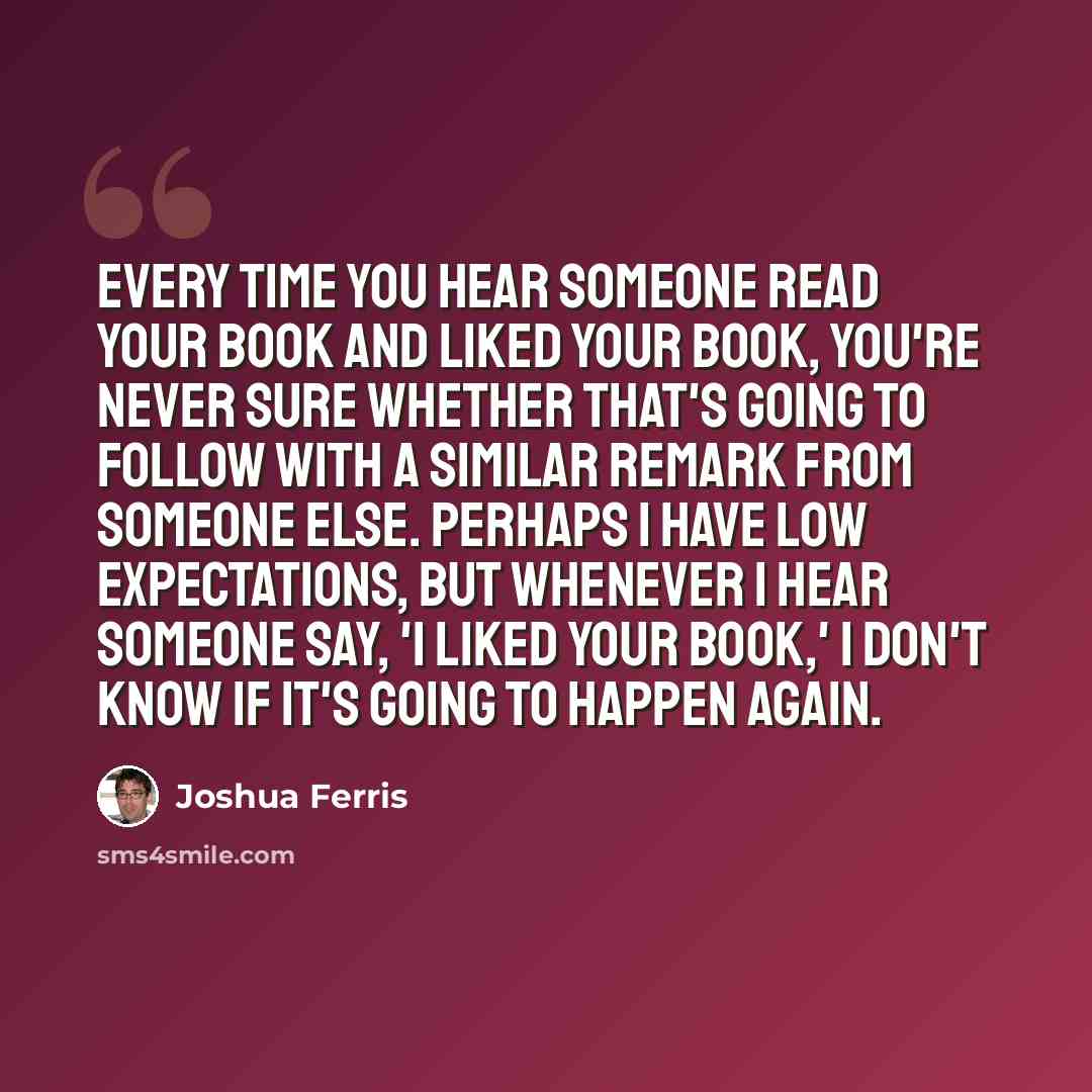 “Every time you hear someone read your book and liked your book, you're never sure whether that's going to follow with a similar remark from someone else. Perhaps I have low expectations, but whenever I hear someone say, 'I liked your book,' I don't know if it's going to happen again.” quote by Joshua Ferris