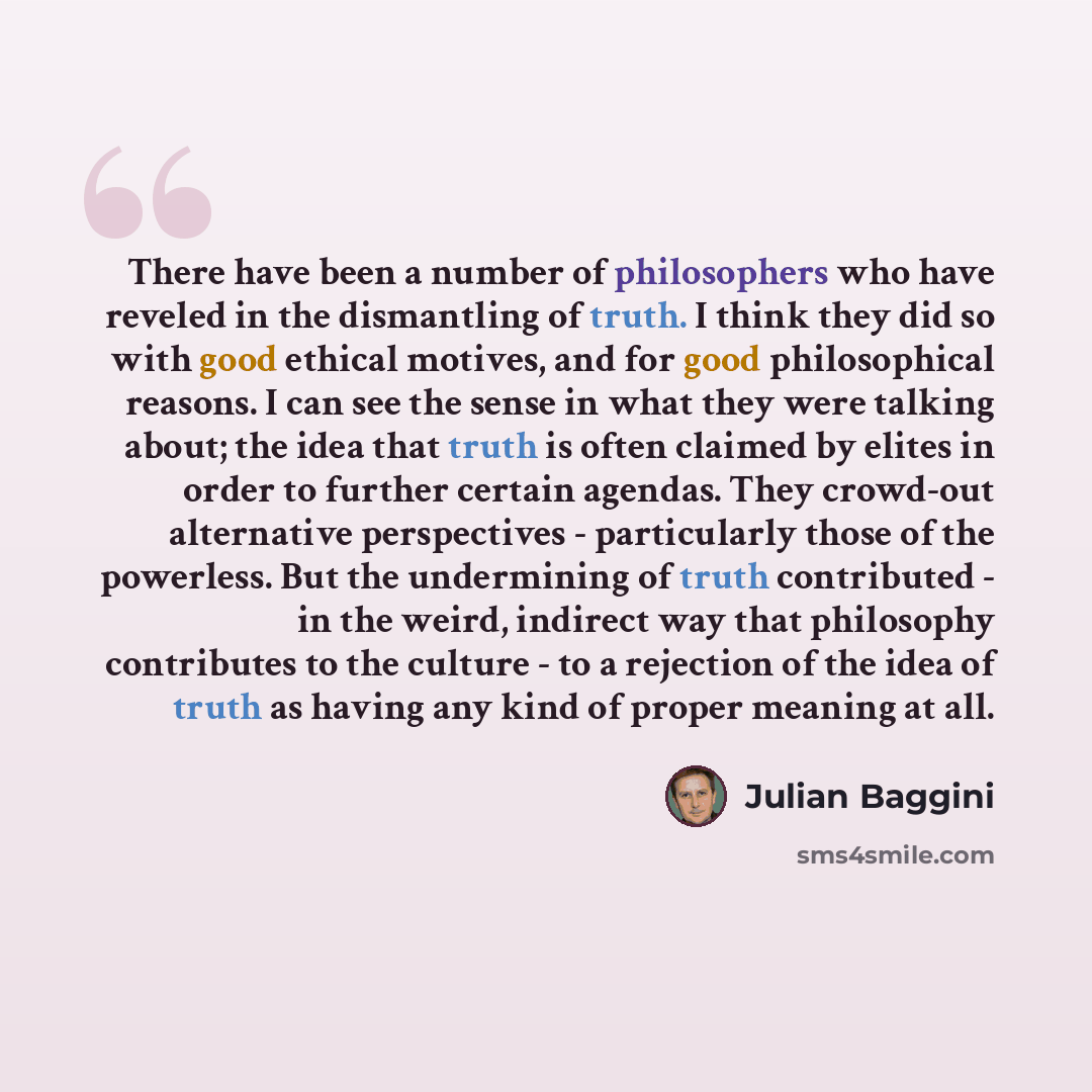 “There have been a number of philosophers who have reveled in the dismantling of truth. I think they did so with good ethical motives, and for good philosophical reasons. I can see the sense in what they were talking about; the idea that truth is often claimed by elites in order to further certain…” quote by Julian Baggini