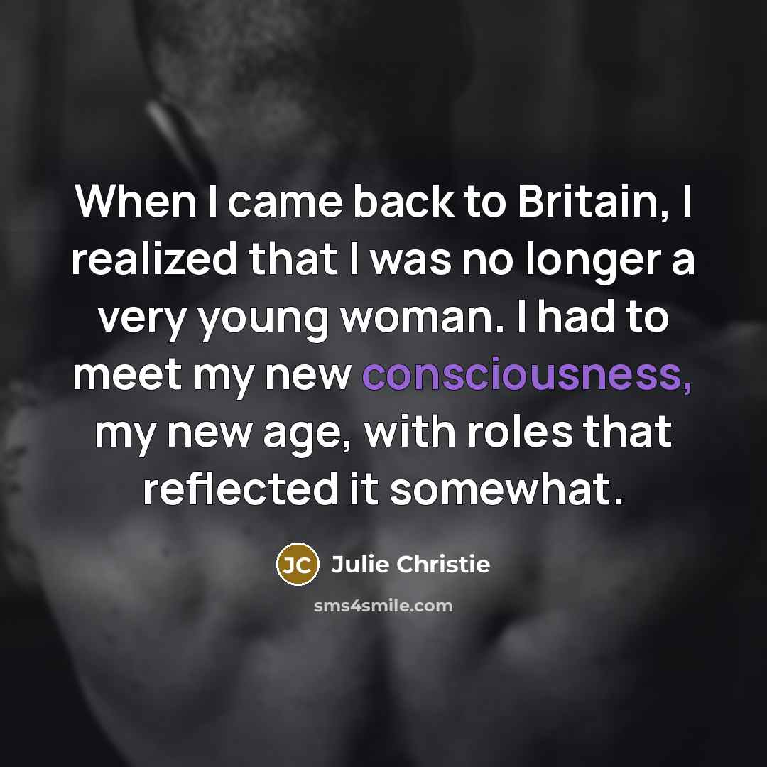 “When I came back to Britain, I realized that I was no longer a very young woman. I had to meet my new consciousness, my new age, with roles that reflected it somewhat.” quote by Julie Christie