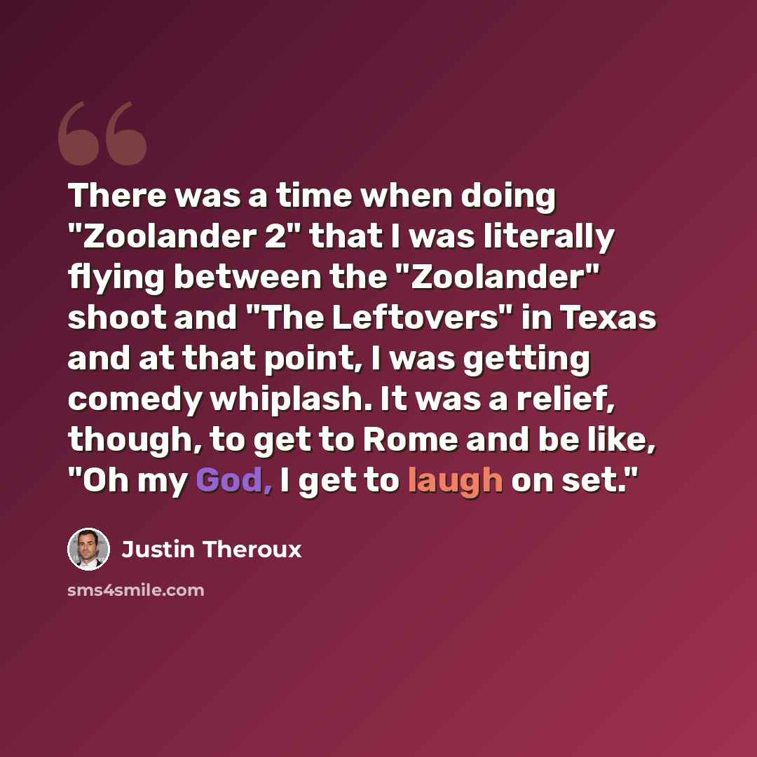 “There was a time when doing "Zoolander 2" that I was literally flying between the "Zoolander" shoot and "The Leftovers" in Texas and at that point, I was getting comedy whiplash. It was a relief, though, to get to Rome and be like, "Oh my God, I get to laugh on set."” quote by Justin Theroux