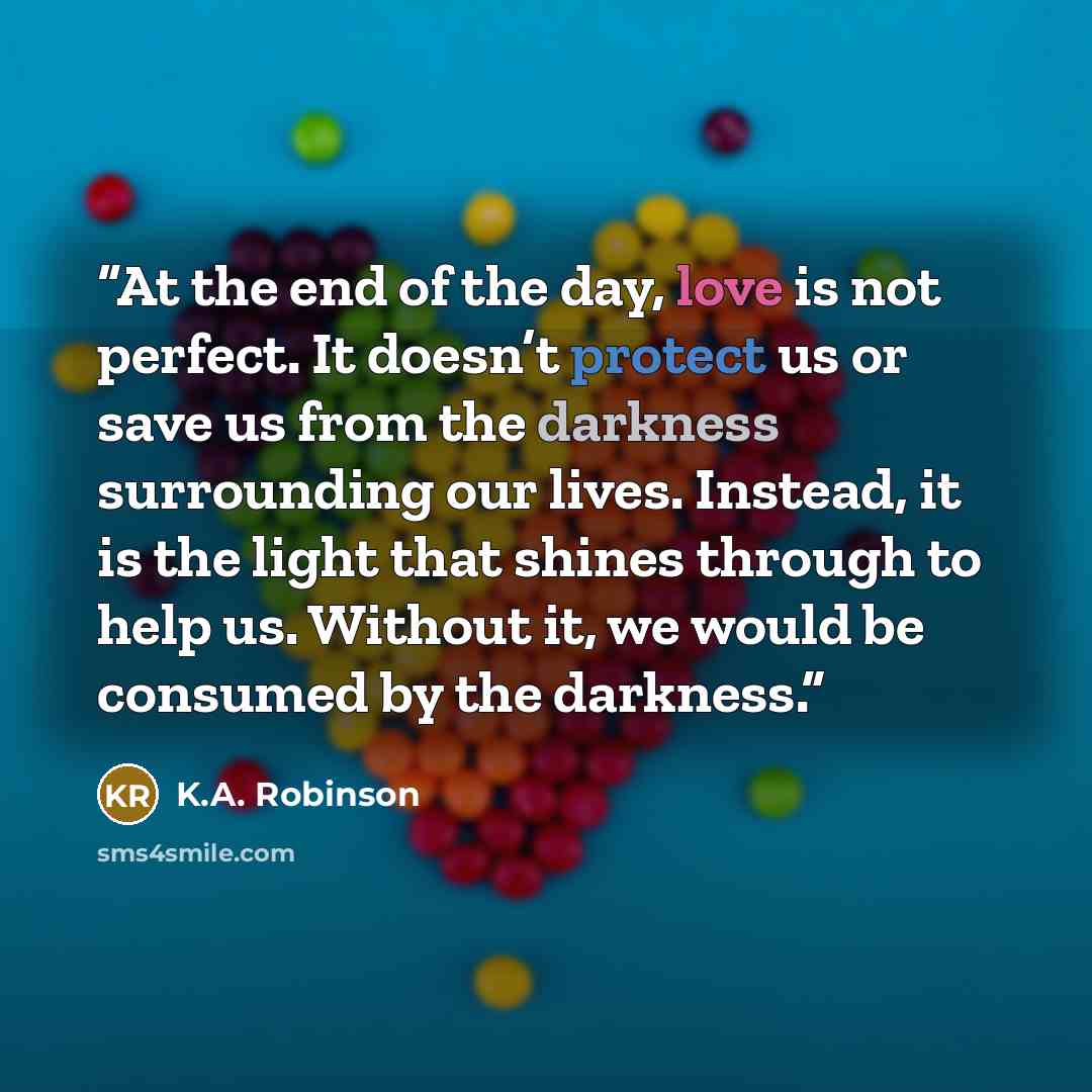 “At the end of the day, love is not perfect. It doesn’t protect us or save us from the darkness surrounding our lives. Instead, it is the light that shines through to help us. Without it, we would be consumed by the darkness.” quote by K.A. Robinson