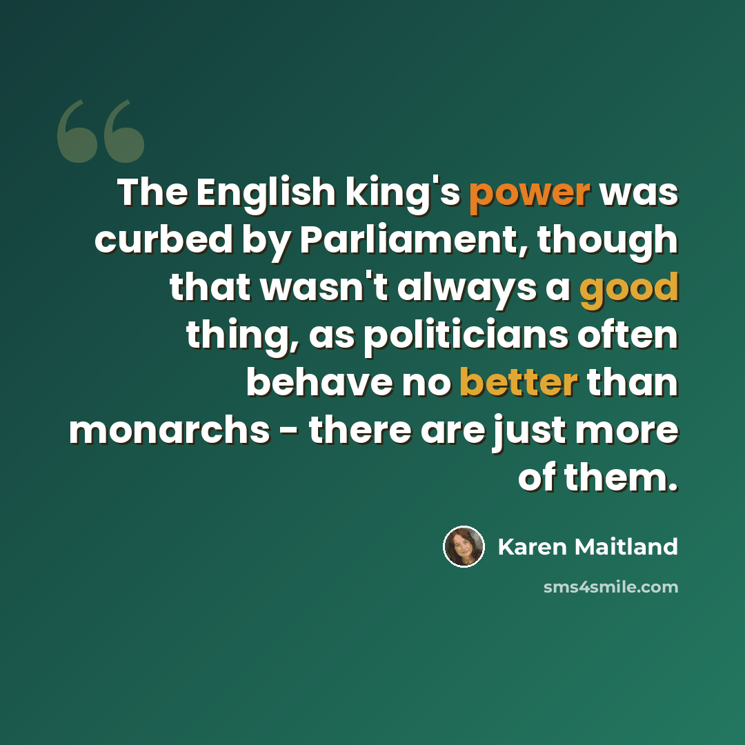 “The English king's power was curbed by Parliament, though that wasn't always a good thing, as politicians often behave no better than monarchs - there are just more of them.” quote by Karen Maitland