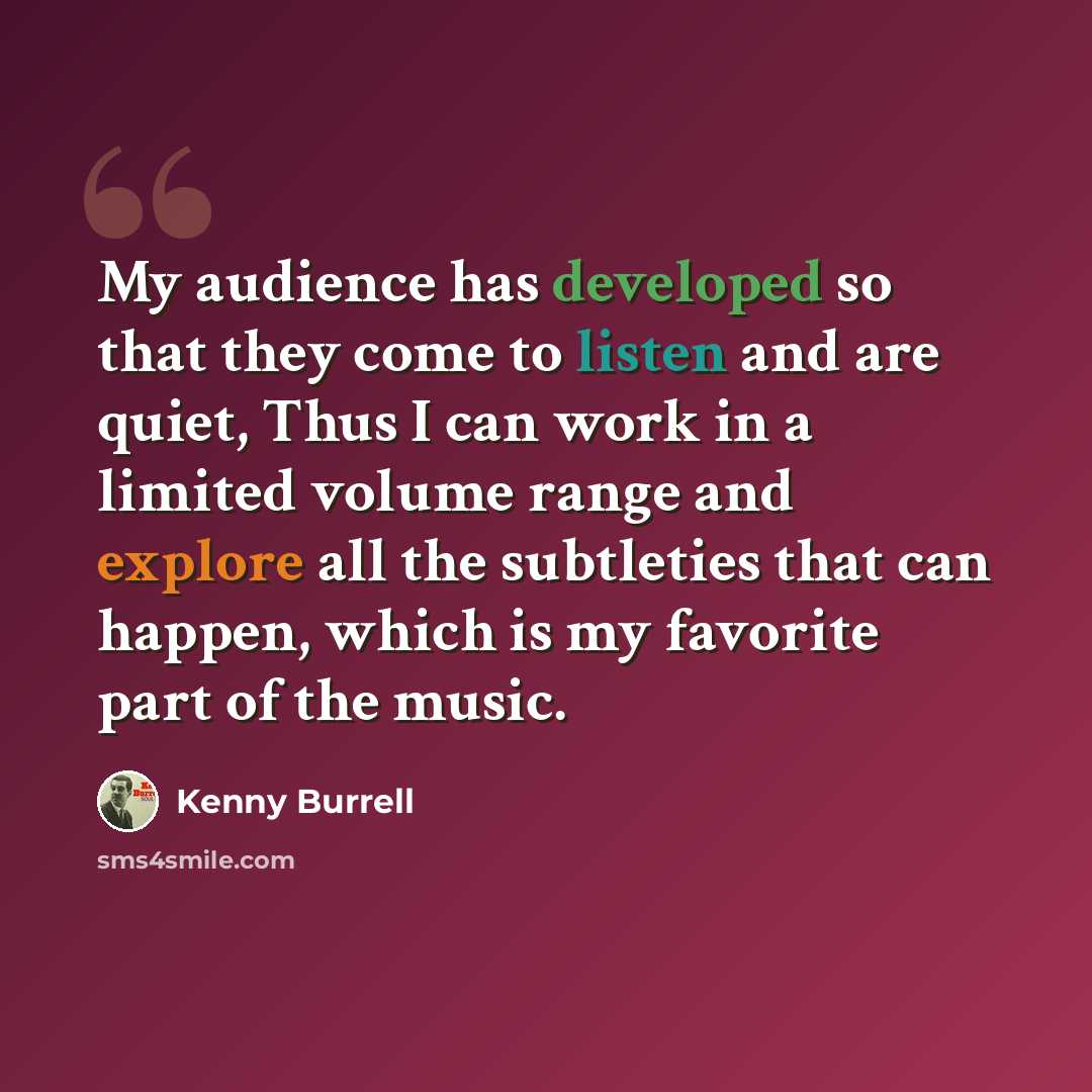 “My audience has developed so that they come to listen and are quiet, Thus I can work in a limited volume range and explore all the subtleties that can happen, which is my favorite part of the music.” quote by Kenny Burrell