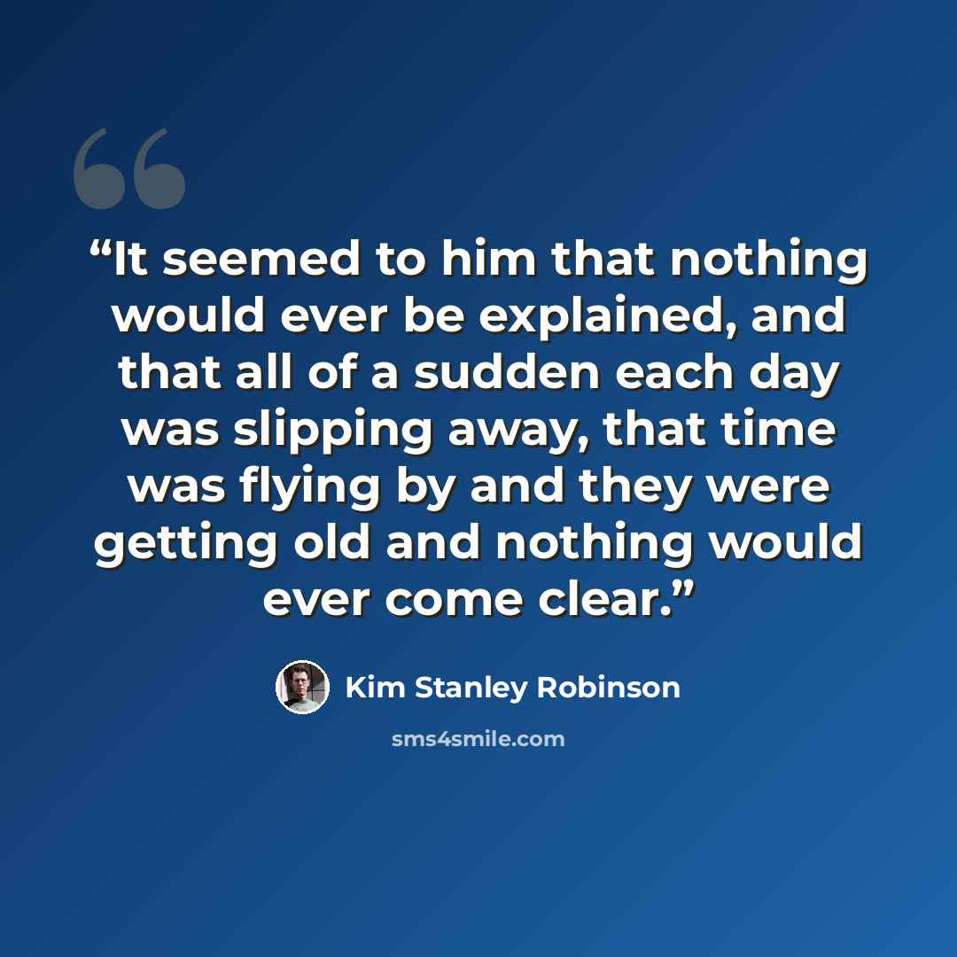 “It seemed to him that nothing would ever be explained, and that all of a sudden each day was slipping away, that time was flying by and they were getting old and nothing would ever come clear.” quote by Kim Stanley Robinson
