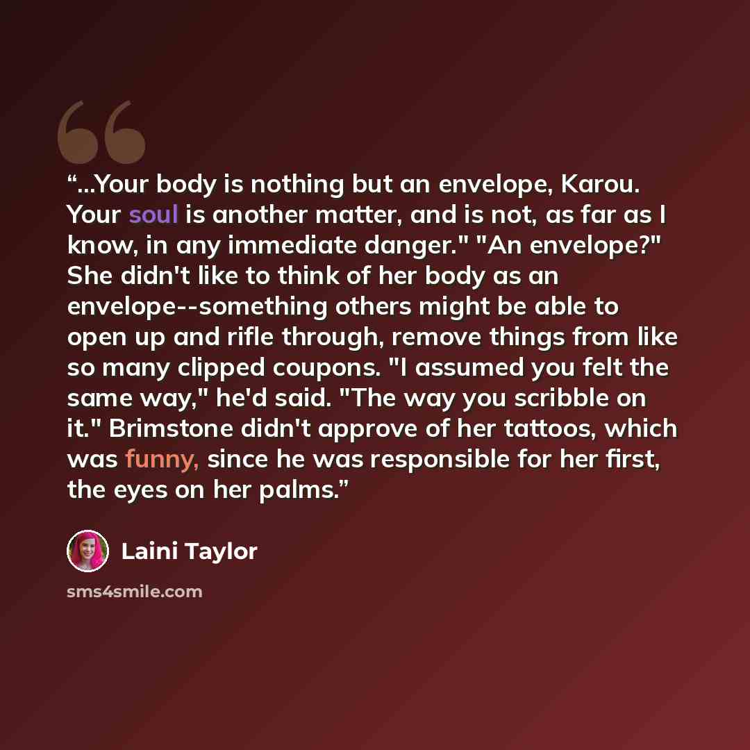 “...Your body is nothing but an envelope, Karou. Your soul is another matter, and is not, as far as I know, in any immediate danger." "An envelope?" She didn't like to think of her body as an envelope--something others might be able to open up and rifle through, remove things from like so many…” quote by Laini Taylor