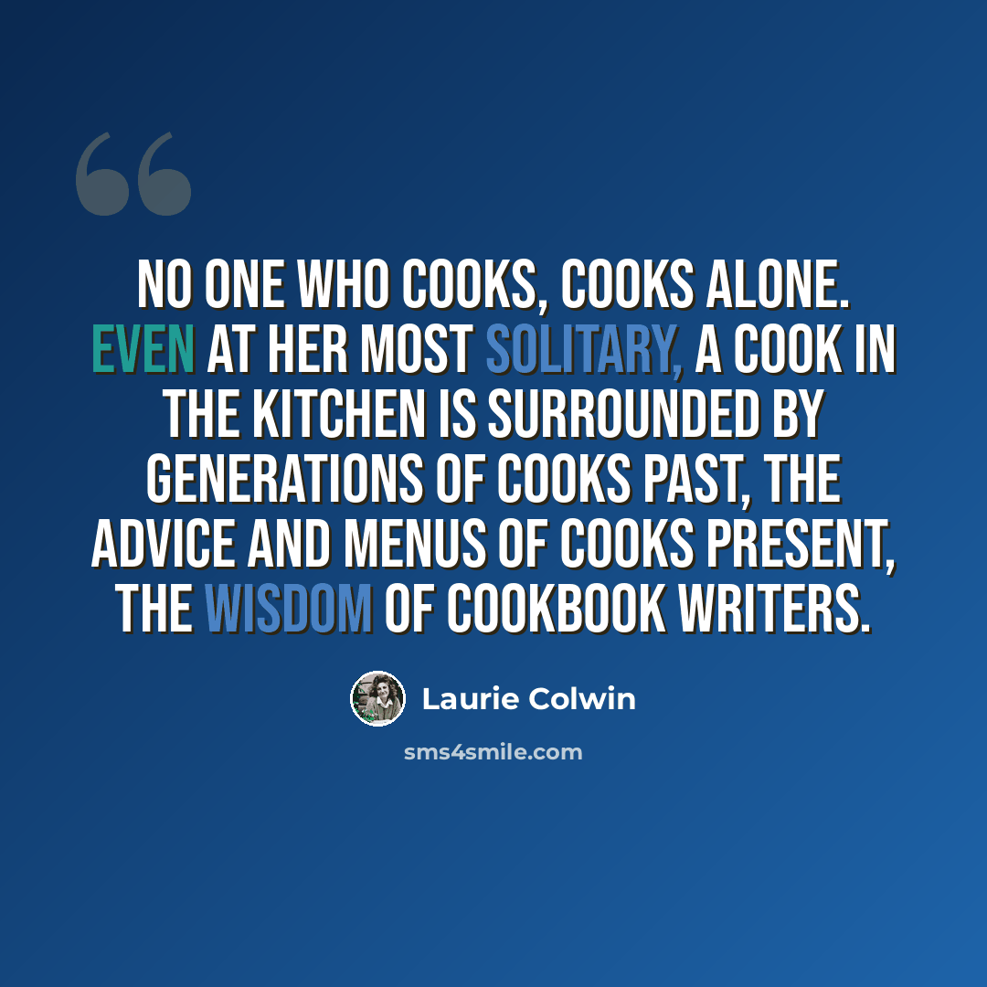 “No one who cooks, cooks alone. Even at her most solitary, a cook in the kitchen is surrounded by generations of cooks past, the advice and menus of cooks present, the wisdom of cookbook writers.” quote by Laurie Colwin