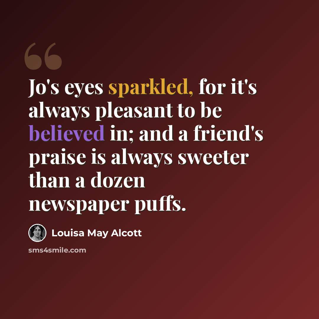 “Jo's eyes sparkled, for it's always pleasant to be believed in; and a friend's praise is always sweeter than a dozen newspaper puffs.” quote by Louisa May Alcott