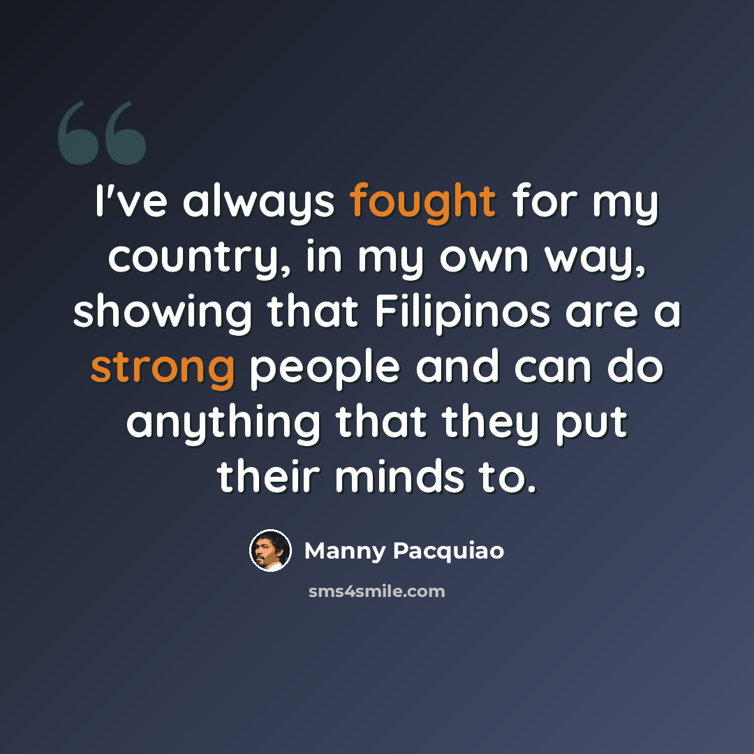 “I've always fought for my country, in my own way, showing that Filipinos are a strong people and can do anything that they put their minds to.” quote by Manny Pacquiao