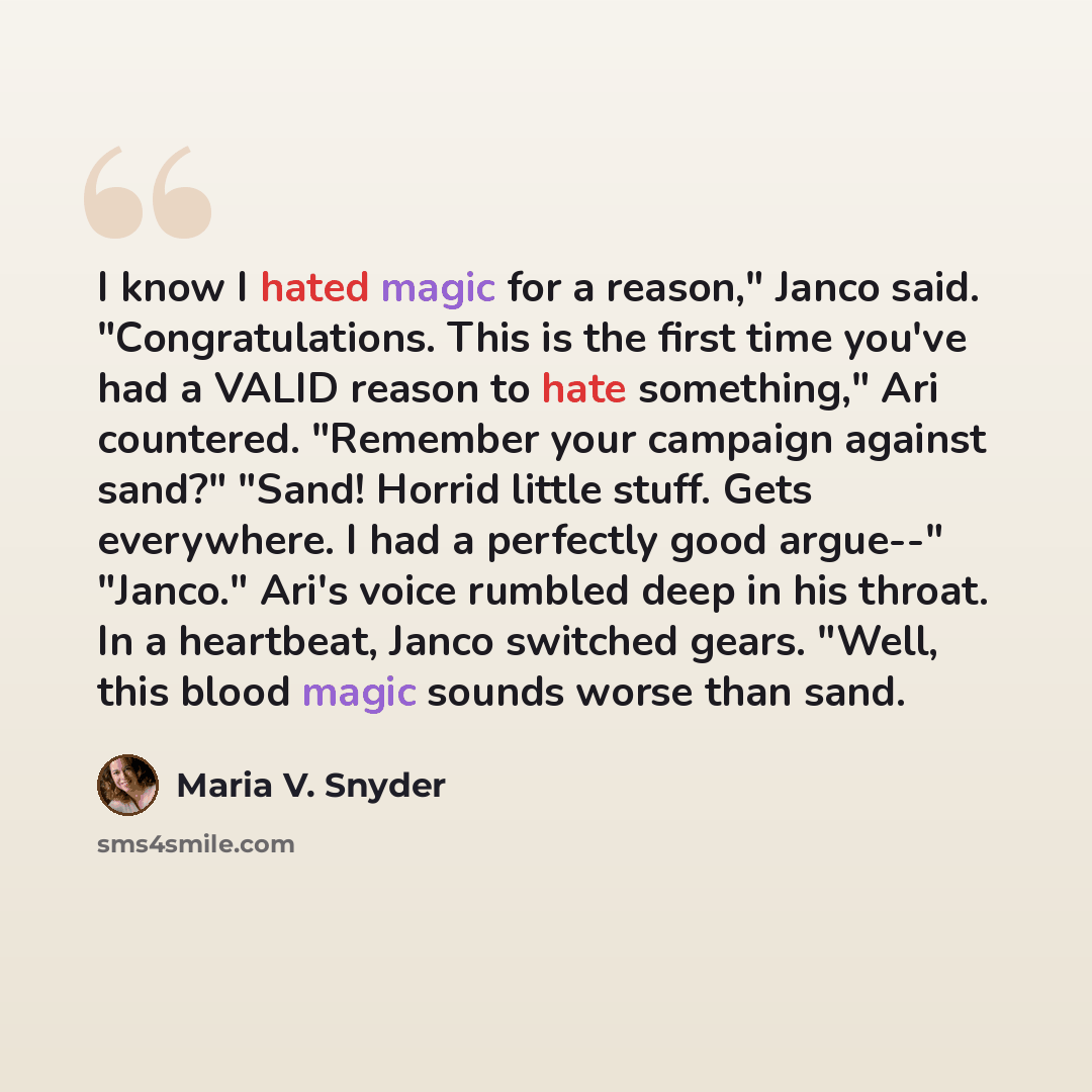 “I know I hated magic for a reason," Janco said. "Congratulations. This is the first time you've had a VALID reason to hate something," Ari countered. "Remember your campaign against sand?" "Sand! Horrid little stuff. Gets everywhere. I had a perfectly good argue--" "Janco." Ari's voice rumbled…” quote by Maria V. Snyder