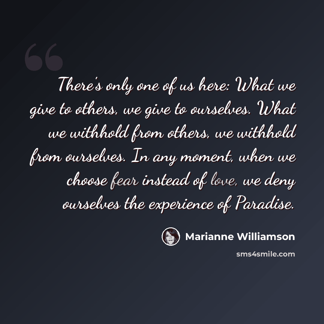 “There's only one of us here: What we give to others, we give to ourselves. What we withhold from others, we withhold from ourselves. In any moment, when we choose fear instead of love, we deny ourselves the experience of Paradise.” quote by Marianne Williamson