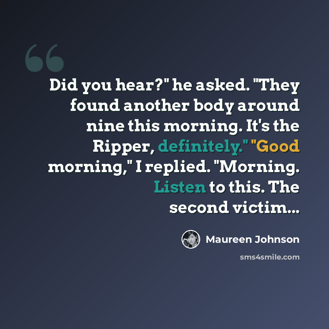 “Did you hear?" he asked. "They found another body around nine this morning. It's the Ripper, definitely." "Good morning," I replied. "Morning. Listen to this. The second victim...” quote by Maureen Johnson