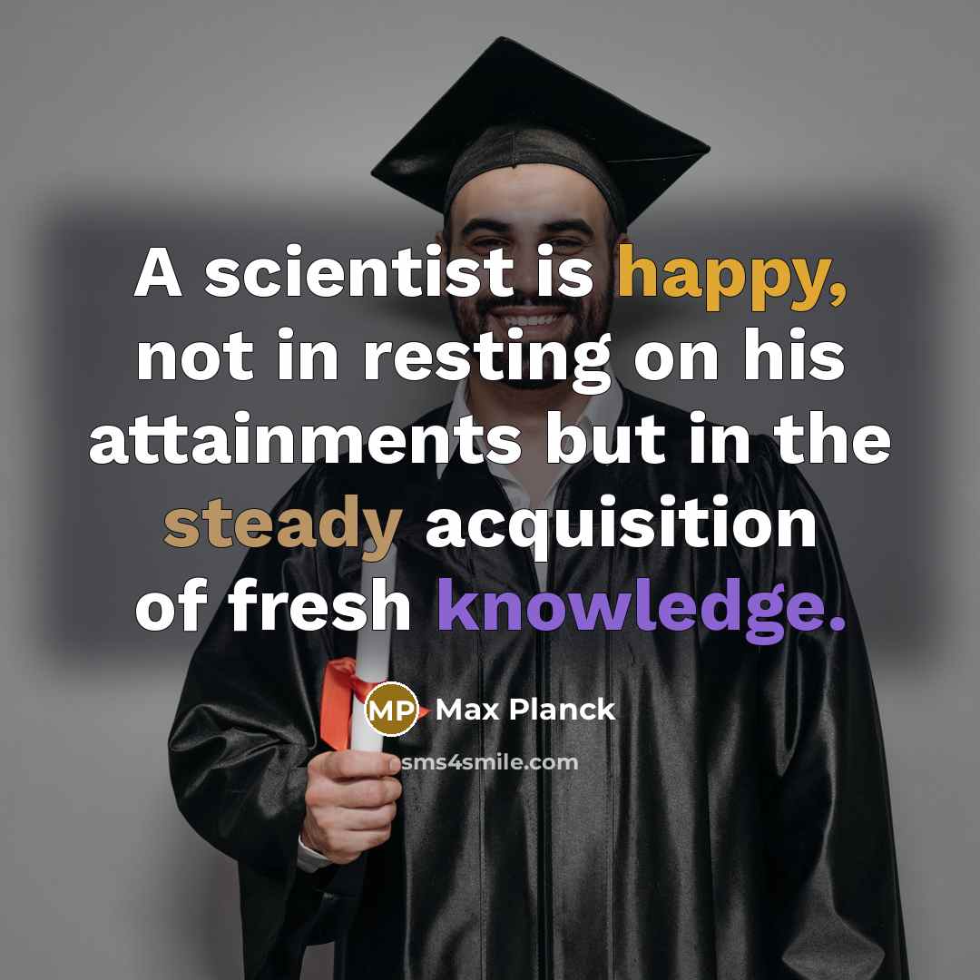 “A scientist is happy, not in resting on his attainments but in the steady acquisition of fresh knowledge.” quote by Max Planck