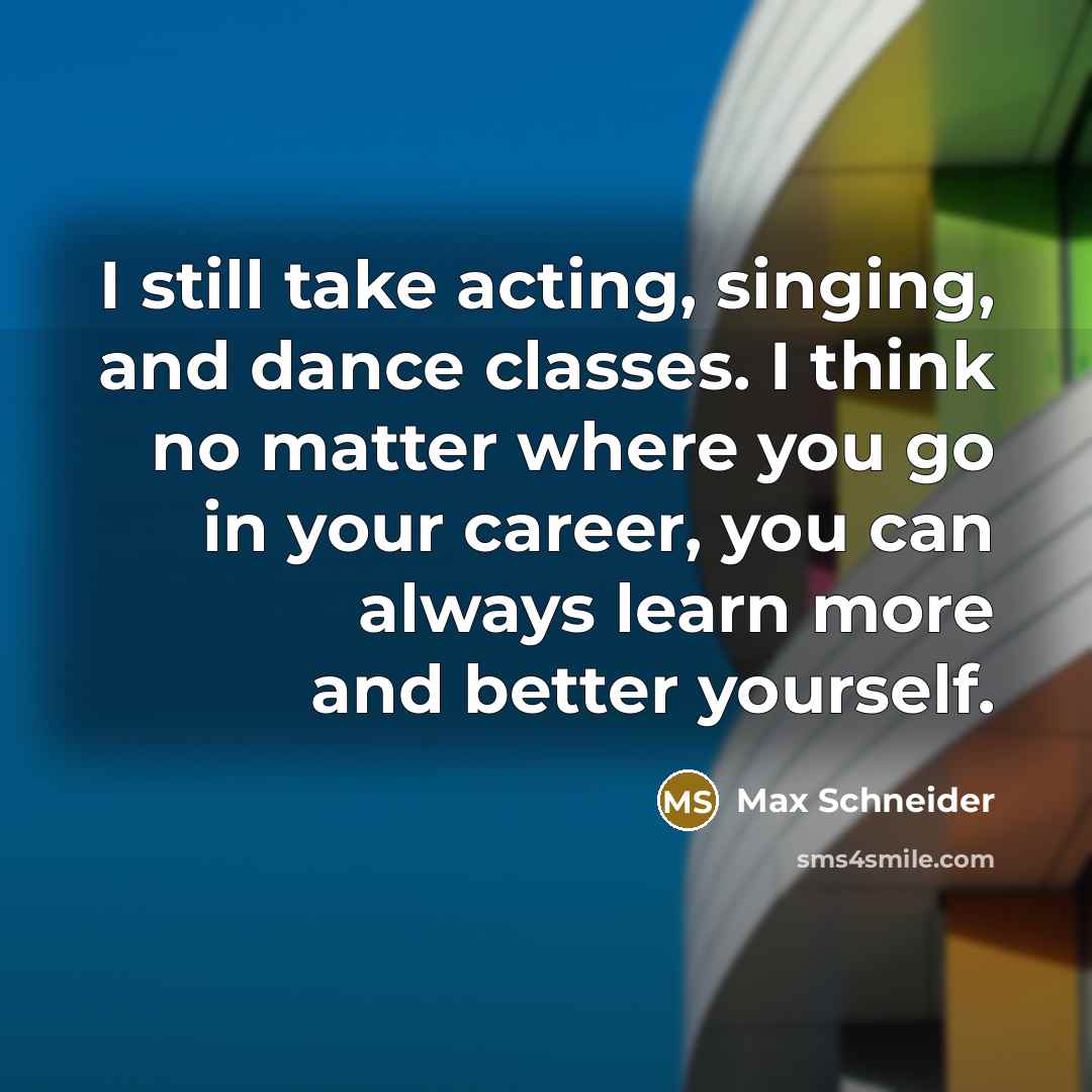 “I still take acting, singing, and dance classes. I think no matter where you go in your career, you can always learn more and better yourself.” quote by Max Schneider