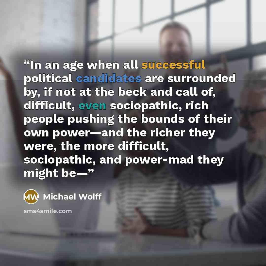 “In an age when all successful political candidates are surrounded by, if not at the beck and call of, difficult, even sociopathic, rich people pushing the bounds of their own power—and the richer they were, the more difficult, sociopathic, and power-mad they might be—” quote by Michael Wolff