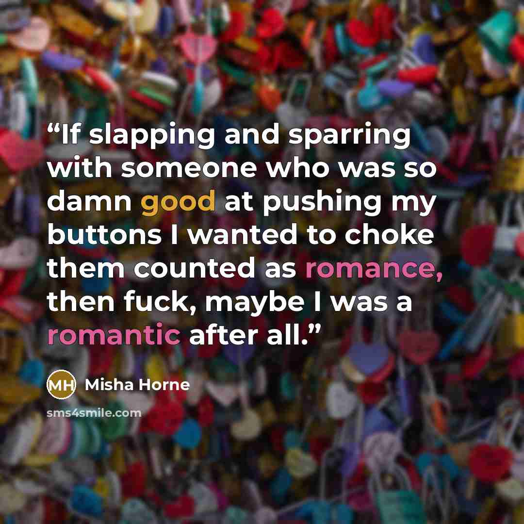 “If slapping and sparring with someone who was so damn good at pushing my buttons I wanted to choke them counted as romance, then fuck, maybe I was a romantic after all.” quote by Misha Horne