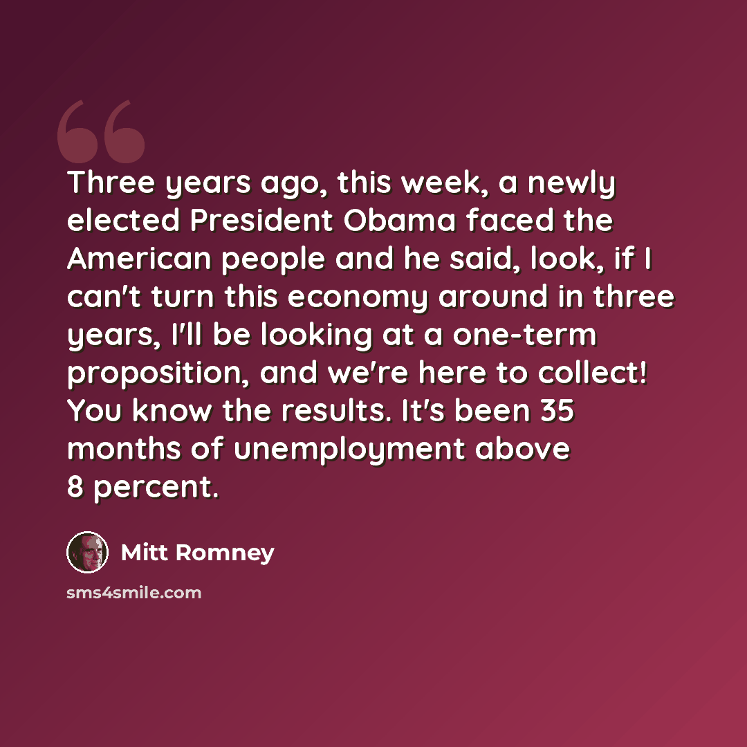 “Three years ago, this week, a newly elected President Obama faced the American people and he said, look, if I can't turn this economy around in three years, I'll be looking at a one-term proposition, and we're here to collect! You know the results. It's been 35 months of unemployment above 8…” quote by Mitt Romney