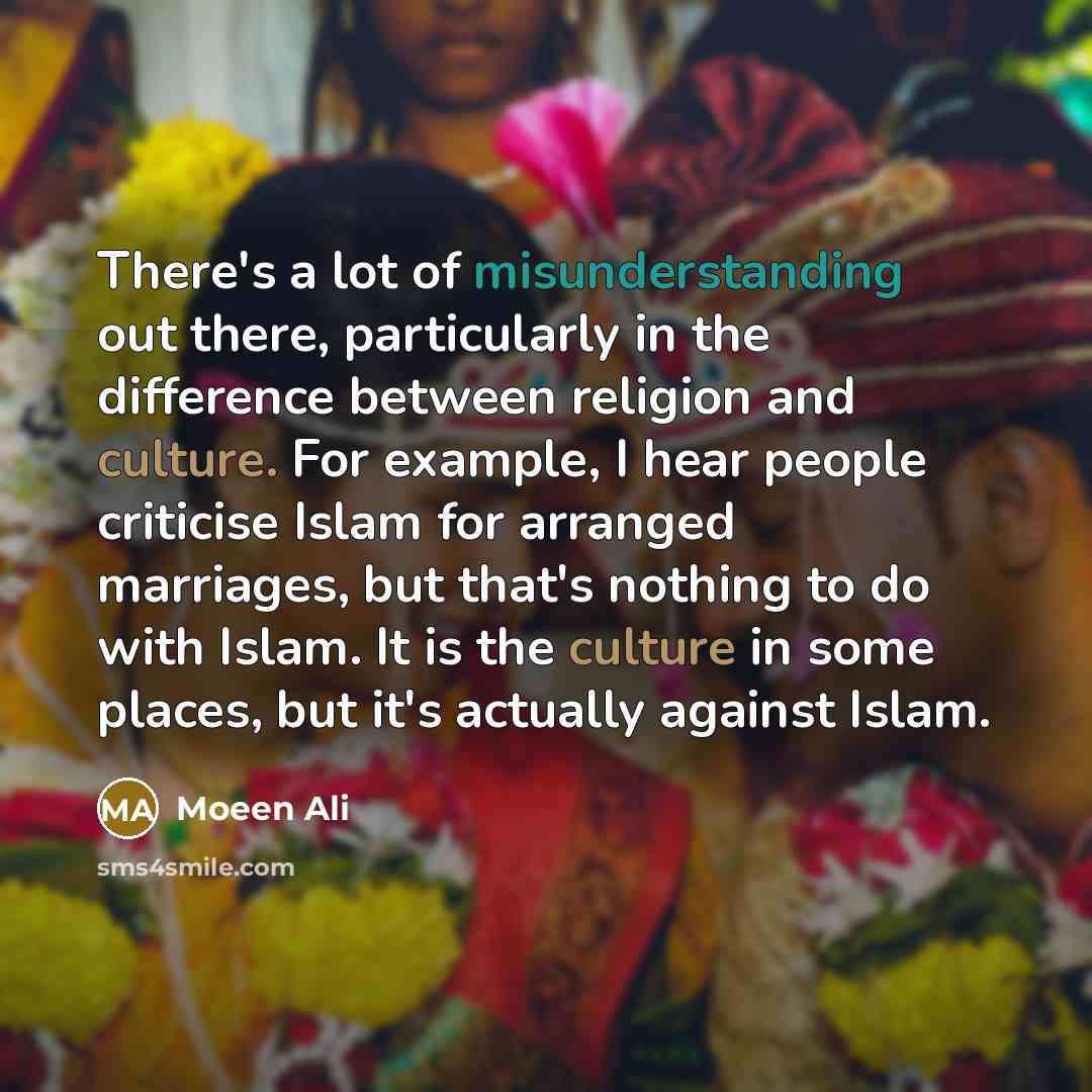 “There's a lot of misunderstanding out there, particularly in the difference between religion and culture. For example, I hear people criticise Islam for arranged marriages, but that's nothing to do with Islam. It is the culture in some places, but it's actually against Islam.” quote by Moeen Ali