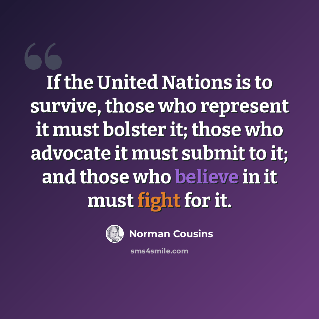 “If the United Nations is to survive, those who represent it must bolster it; those who advocate it must submit to it; and those who believe in it must fight for it.” quote by Norman Cousins
