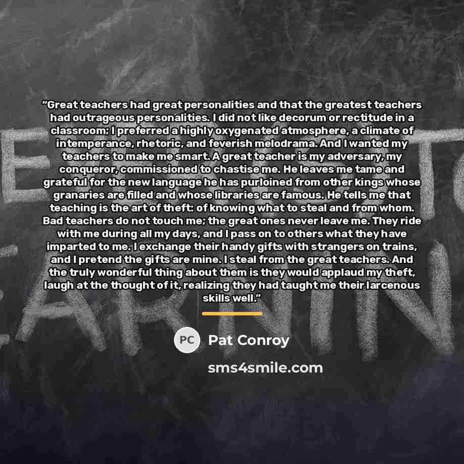 “Great teachers had great personalities and that the greatest teachers had outrageous personalities. I did not like decorum or rectitude in a classroom; I preferred a highly oxygenated atmosphere, a climate of intemperance, rhetoric, and feverish melodrama. And I wanted my teachers to make me…” quote by Pat Conroy