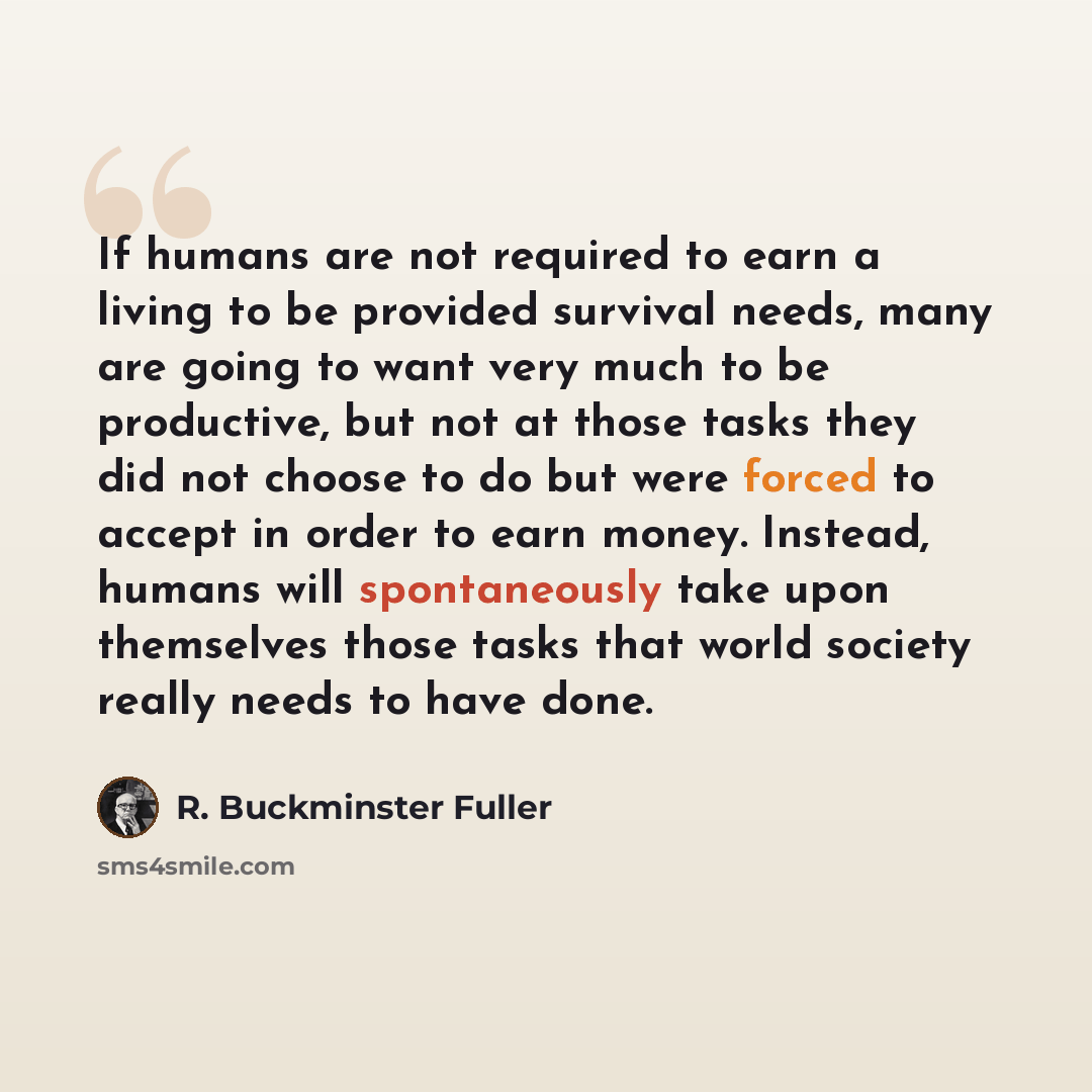 “If humans are not required to earn a living to be provided survival needs, many are going to want very much to be productive, but not at those tasks they did not choose to do but were forced to accept in order to earn money. Instead, humans will spontaneously take upon themselves those tasks that…” quote by R. Buckminster Fuller