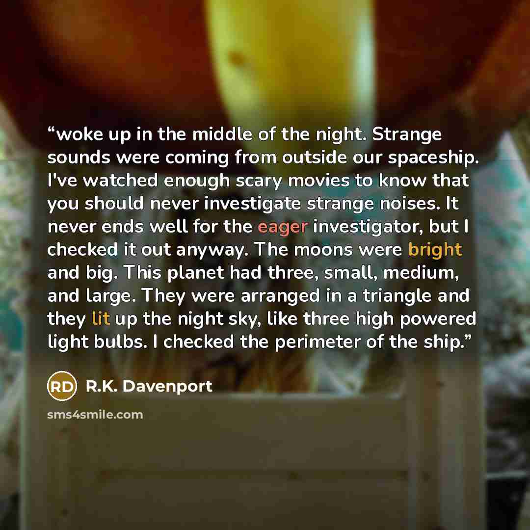 “woke up in the middle of the night. Strange sounds were coming from outside our spaceship. I've watched enough scary movies to know that you should never investigate strange noises. It never ends well for the eager investigator, but I checked it out anyway. The moons were bright and big. This…” quote by R.K. Davenport
