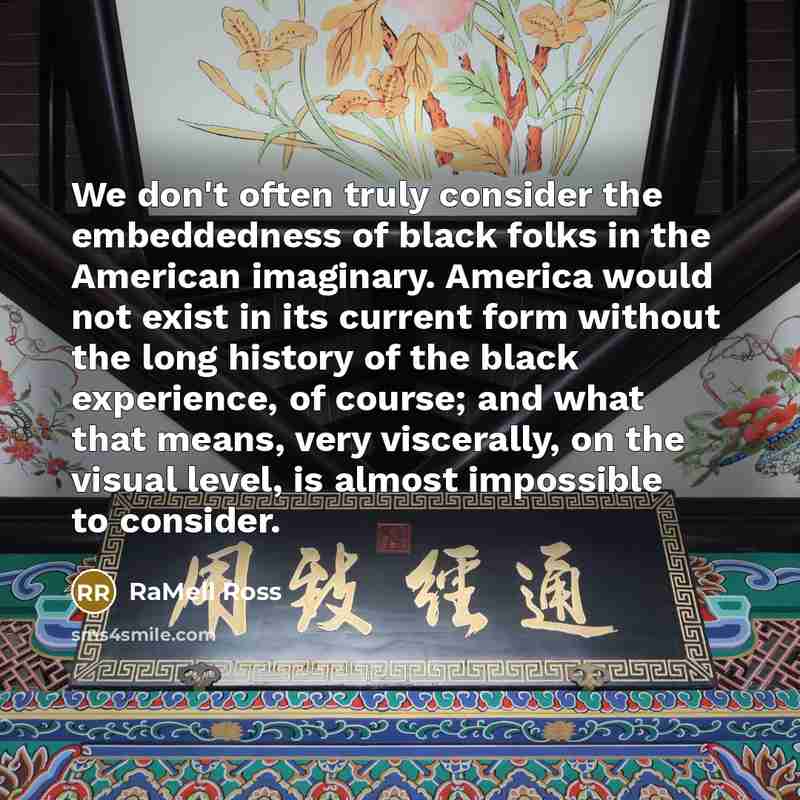 “We don't often truly consider the embeddedness of black folks in the American imaginary. America would not exist in its current form without the long history of the black experience, of course; and what that means, very viscerally, on the visual level, is almost impossible to consider.” quote by RaMell Ross