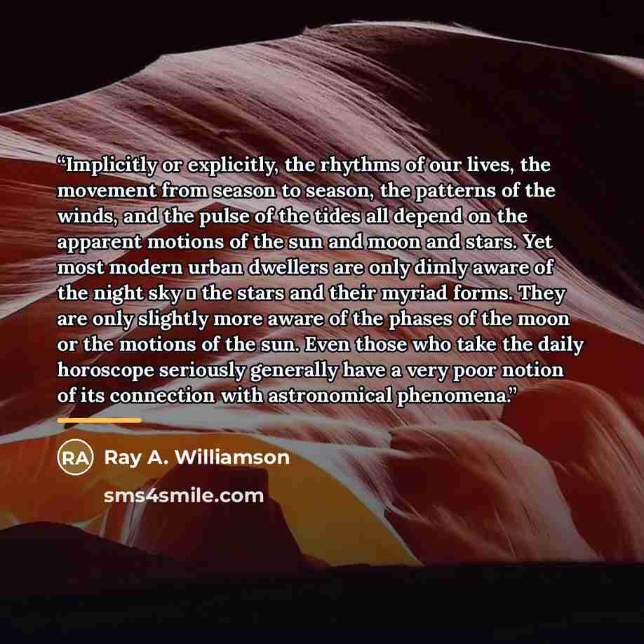 “Implicitly or explicitly, the rhythms of our lives, the movement from season to season, the patterns of the winds, and the pulse of the tides all depend on the apparent motions of the sun and moon and stars. Yet most modern urban dwellers are only dimly aware of the night sky ― the stars and their…” quote by Ray A. Williamson