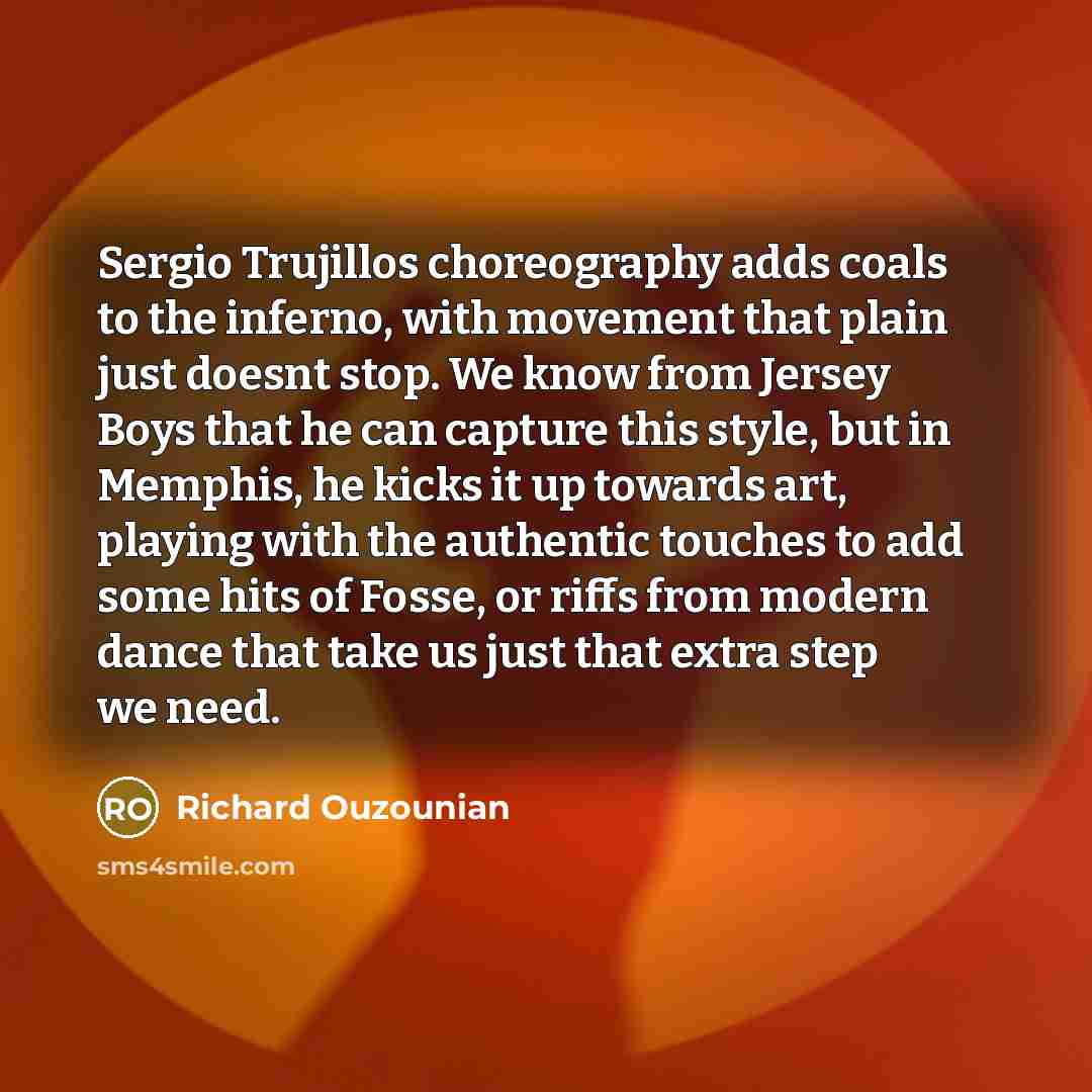 “Sergio Trujillos choreography adds coals to the inferno, with movement that plain just doesnt stop. We know from Jersey Boys that he can capture this style, but in Memphis, he kicks it up towards art, playing with the authentic touches to add some hits of Fosse, or riffs from modern dance that…” quote by Richard Ouzounian