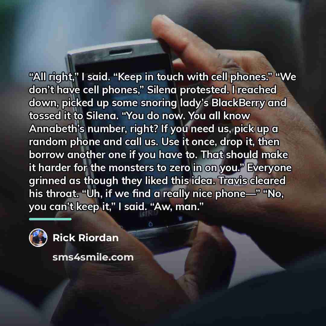 “All right,” I said. “Keep in touch with cell phones.” “We don’t have cell phones,” Silena protested. I reached down, picked up some snoring lady’s BlackBerry and tossed it to Silena. “You do now. You all know Annabeth’s number, right? If you need us, pick up a random phone and call us. Use it…” quote by Rick Riordan