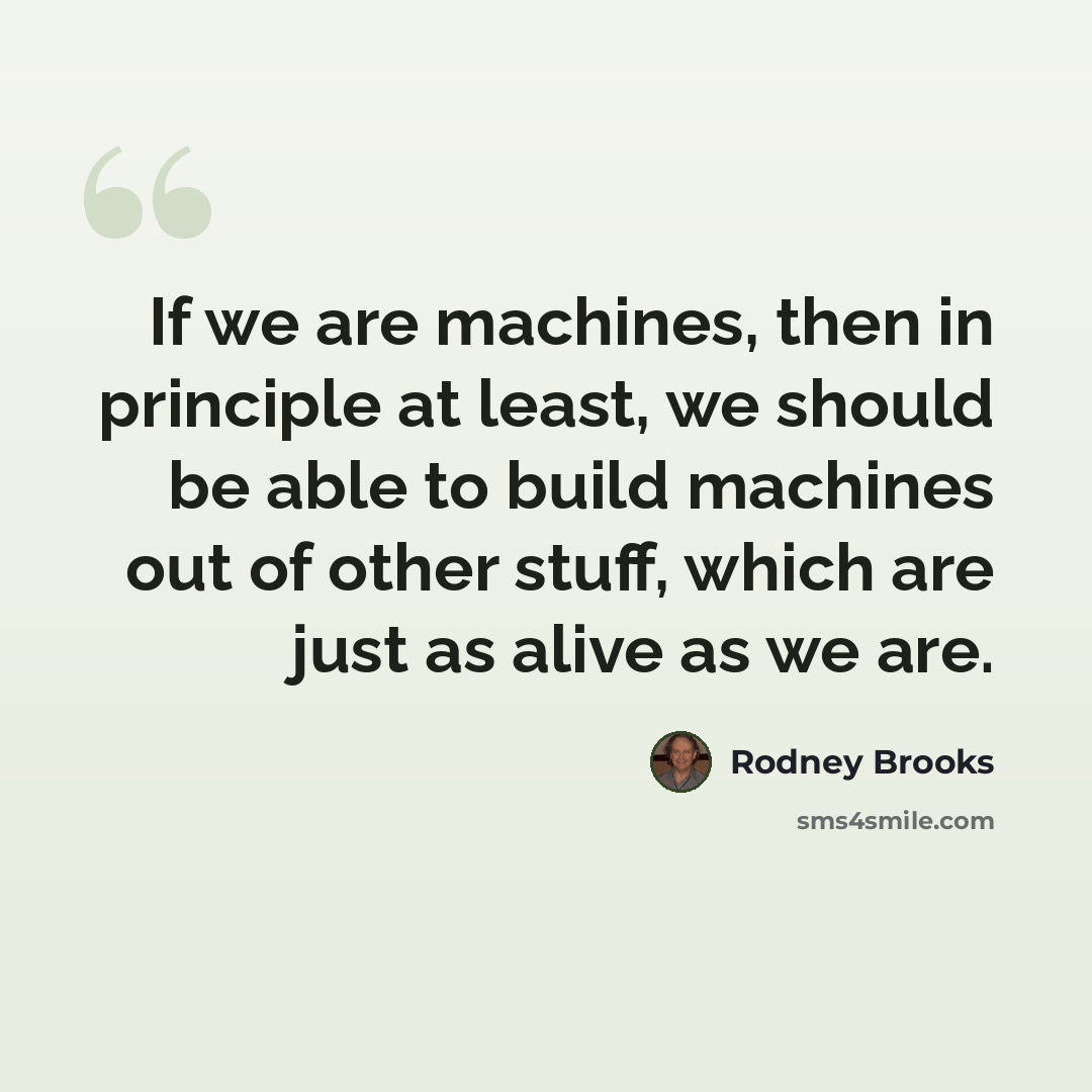 “If we are machines, then in principle at least, we should be able to build machines out of other stuff, which are just as alive as we are.” quote by Rodney Brooks