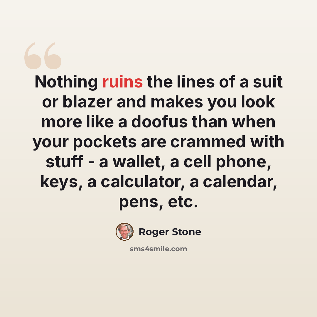 “Nothing ruins the lines of a suit or blazer and makes you look more like a doofus than when your pockets are crammed with stuff - a wallet, a cell phone, keys, a calculator, a calendar, pens, etc.” quote by Roger Stone