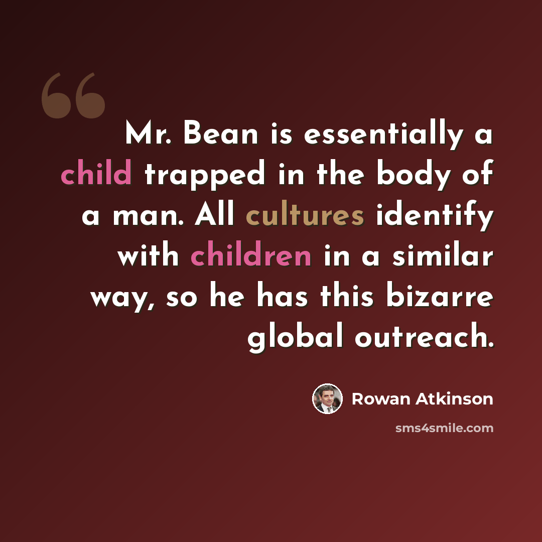 “Mr. Bean is essentially a child trapped in the body of a man. All cultures identify with children in a similar way, so he has this bizarre global outreach.” quote by Rowan Atkinson