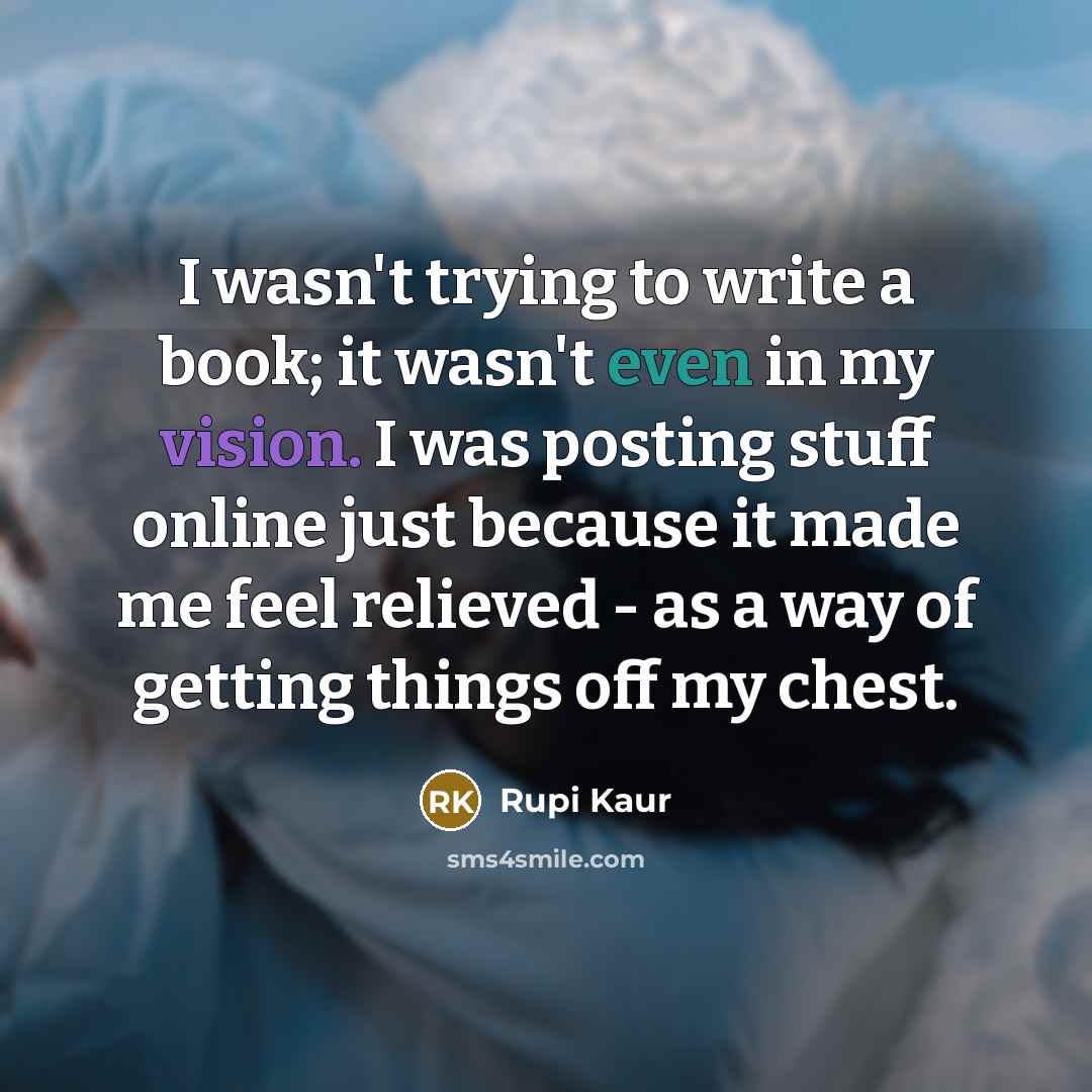 “I wasn't trying to write a book; it wasn't even in my vision. I was posting stuff online just because it made me feel relieved - as a way of getting things off my chest.” quote by Rupi Kaur