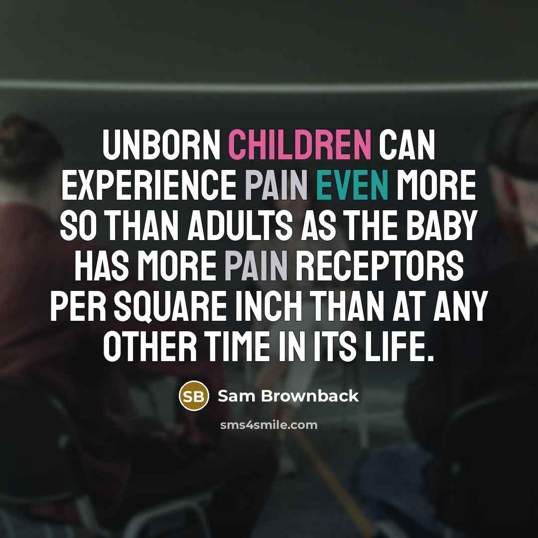 “Unborn children can experience pain even more so than adults as the baby has more pain receptors per square inch than at any other time in its life.” quote by Sam Brownback